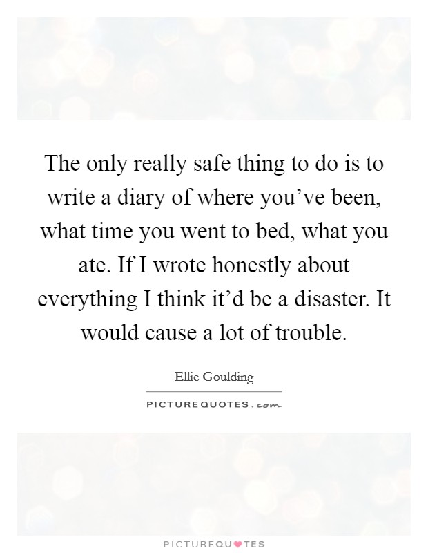 The only really safe thing to do is to write a diary of where you've been, what time you went to bed, what you ate. If I wrote honestly about everything I think it'd be a disaster. It would cause a lot of trouble. Picture Quote #1