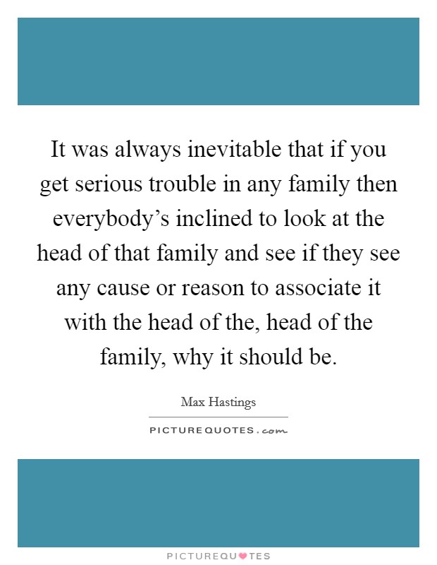 It was always inevitable that if you get serious trouble in any family then everybody's inclined to look at the head of that family and see if they see any cause or reason to associate it with the head of the, head of the family, why it should be. Picture Quote #1