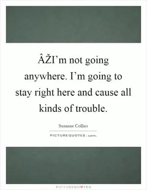 ÂŽI’m not going anywhere. I’m going to stay right here and cause all kinds of trouble Picture Quote #1