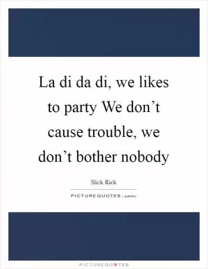 La di da di, we likes to party We don’t cause trouble, we don’t bother nobody Picture Quote #1