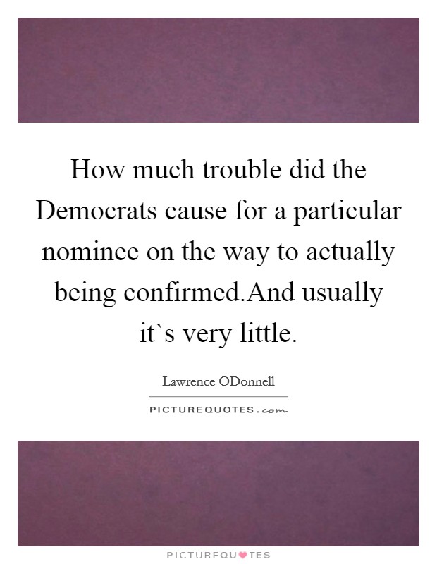 How much trouble did the Democrats cause for a particular nominee on the way to actually being confirmed.And usually it`s very little. Picture Quote #1