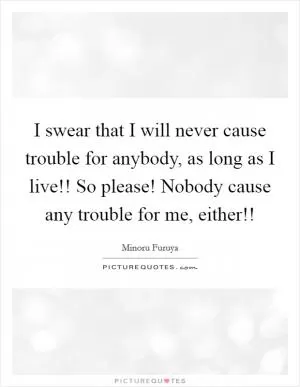 I swear that I will never cause trouble for anybody, as long as I live!! So please! Nobody cause any trouble for me, either!! Picture Quote #1