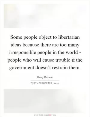 Some people object to libertarian ideas because there are too many irresponsible people in the world - people who will cause trouble if the government doesn’t restrain them Picture Quote #1