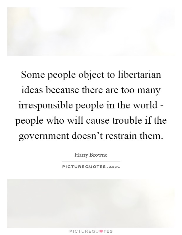 Some people object to libertarian ideas because there are too many irresponsible people in the world - people who will cause trouble if the government doesn't restrain them. Picture Quote #1