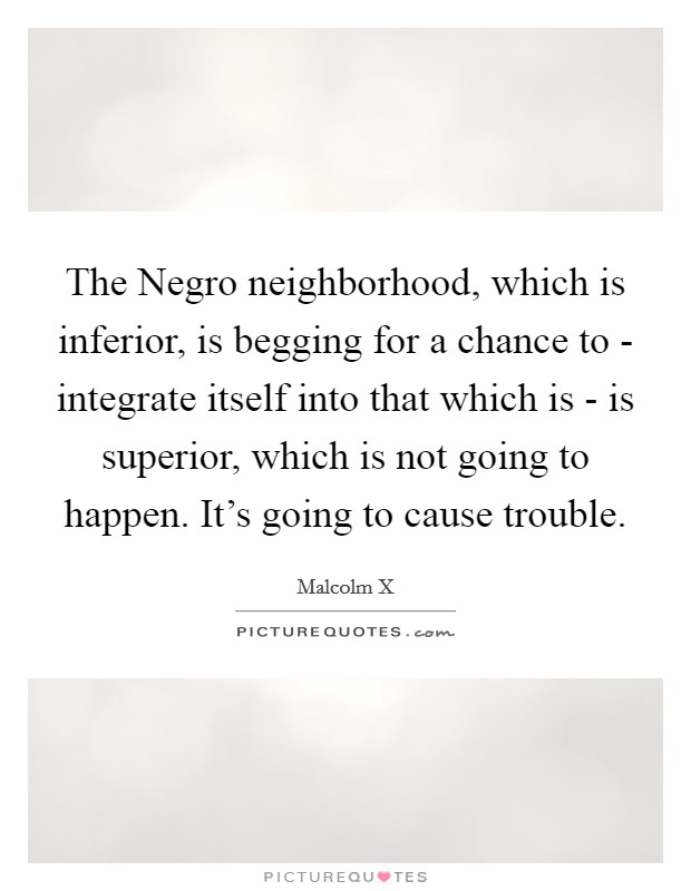 The Negro neighborhood, which is inferior, is begging for a chance to - integrate itself into that which is - is superior, which is not going to happen. It's going to cause trouble. Picture Quote #1