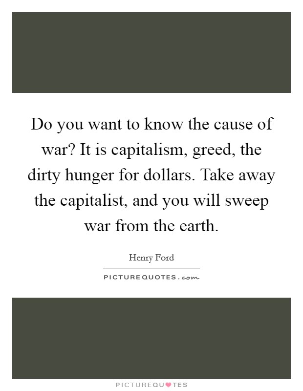 Do you want to know the cause of war? It is capitalism, greed, the dirty hunger for dollars. Take away the capitalist, and you will sweep war from the earth. Picture Quote #1