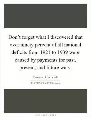 Don’t forget what I discovered that over ninety percent of all national deficits from 1921 to 1939 were caused by payments for past, present, and future wars Picture Quote #1
