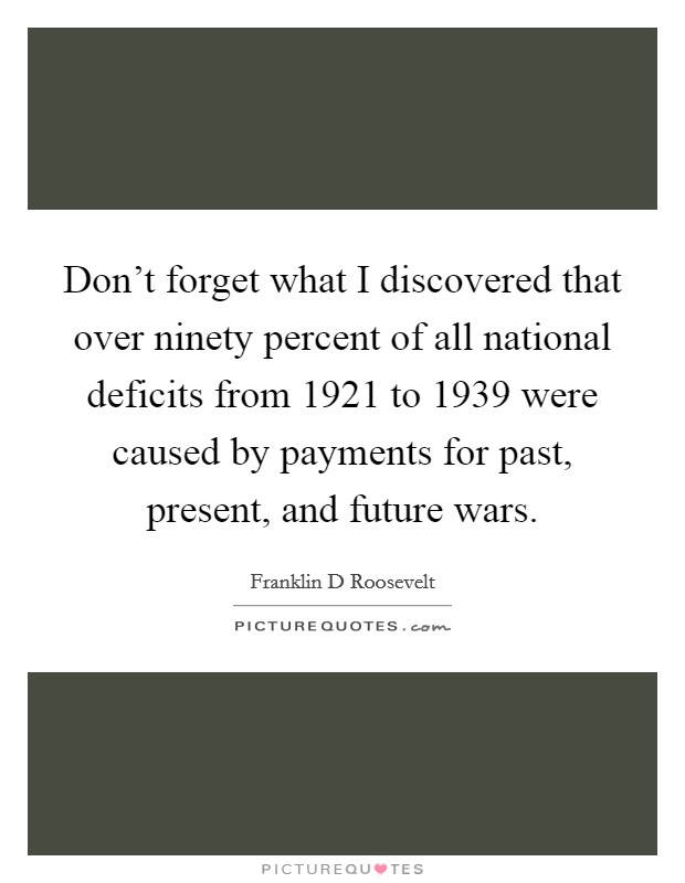 Don't forget what I discovered that over ninety percent of all national deficits from 1921 to 1939 were caused by payments for past, present, and future wars. Picture Quote #1