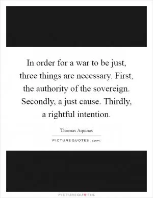 In order for a war to be just, three things are necessary. First, the authority of the sovereign. Secondly, a just cause. Thirdly, a rightful intention Picture Quote #1