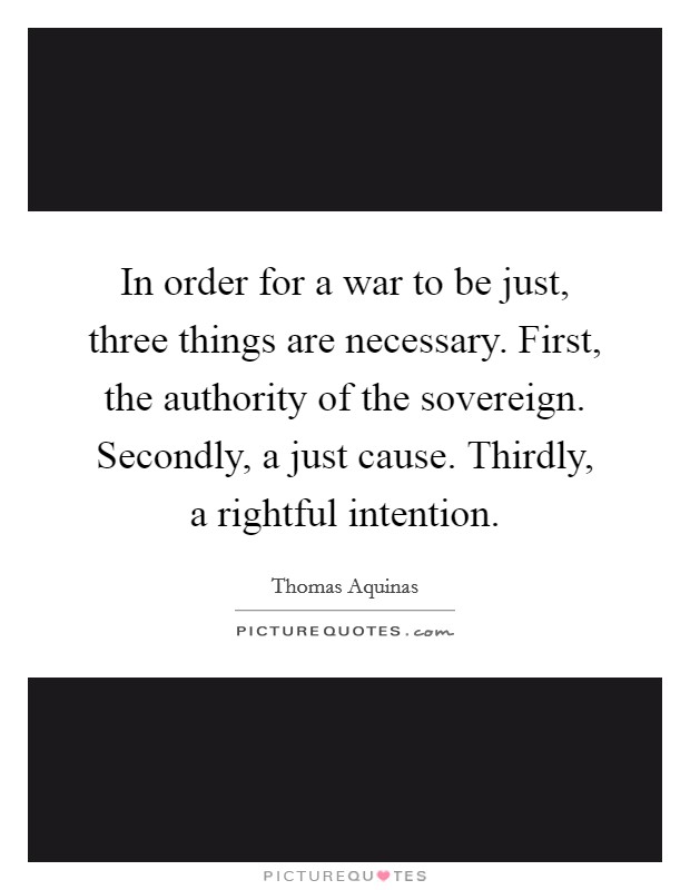 In order for a war to be just, three things are necessary. First, the authority of the sovereign. Secondly, a just cause. Thirdly, a rightful intention. Picture Quote #1