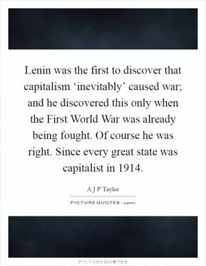Lenin was the first to discover that capitalism ‘inevitably’ caused war; and he discovered this only when the First World War was already being fought. Of course he was right. Since every great state was capitalist in 1914 Picture Quote #1