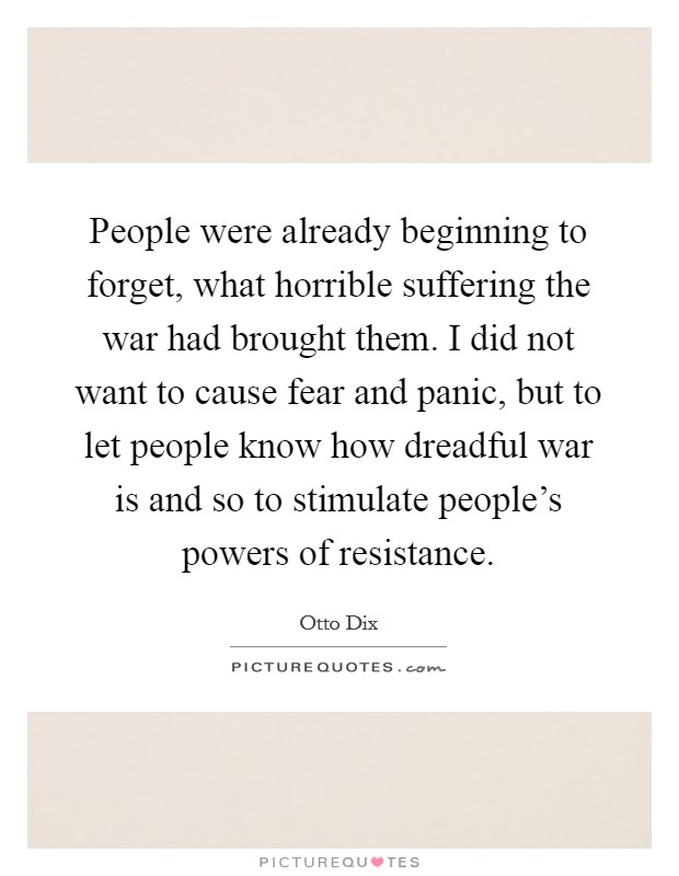 People were already beginning to forget, what horrible suffering the war had brought them. I did not want to cause fear and panic, but to let people know how dreadful war is and so to stimulate people's powers of resistance. Picture Quote #1