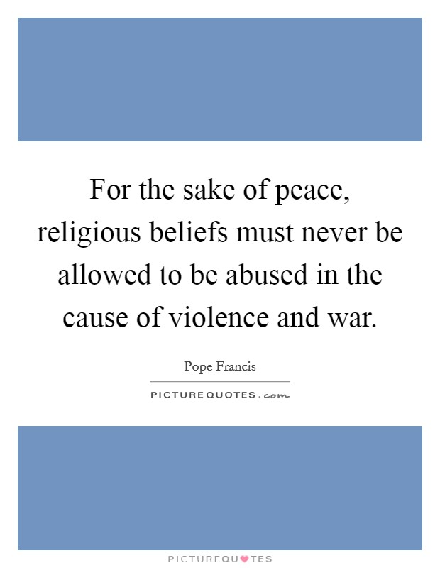 For the sake of peace, religious beliefs must never be allowed to be abused in the cause of violence and war. Picture Quote #1
