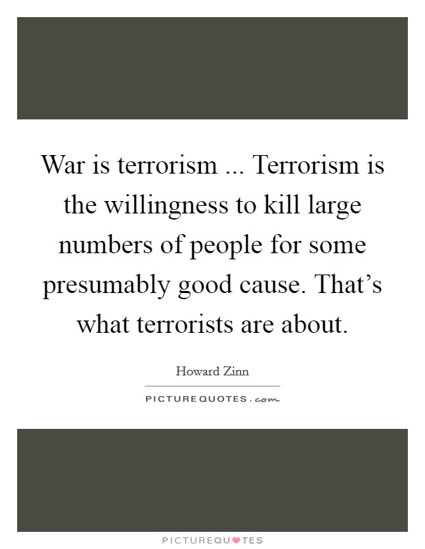War is terrorism ... Terrorism is the willingness to kill large numbers of people for some presumably good cause. That's what terrorists are about. Picture Quote #1