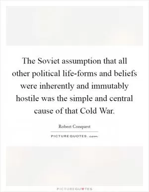 The Soviet assumption that all other political life-forms and beliefs were inherently and immutably hostile was the simple and central cause of that Cold War Picture Quote #1