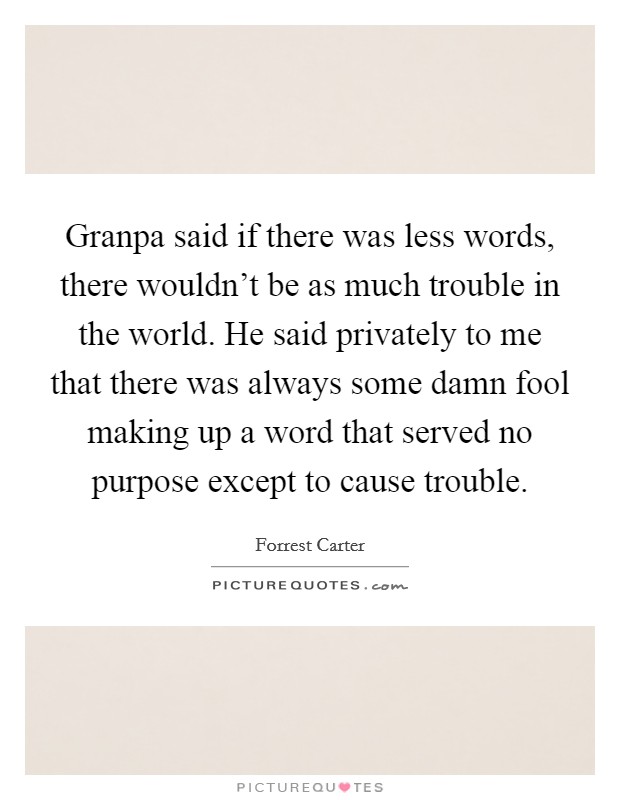 Granpa said if there was less words, there wouldn't be as much trouble in the world. He said privately to me that there was always some damn fool making up a word that served no purpose except to cause trouble. Picture Quote #1