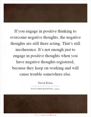 If you engage in positive thinking to overcome negative thoughts, the negative thoughts are still there acting. That’s still incoherence. It’s not enough just to engage in positive thoughts when you have negative thoughts registered, because they keep on working and will cause trouble somewhere else Picture Quote #1