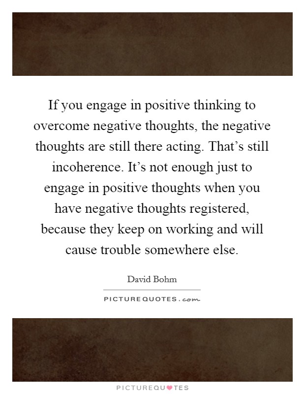 If you engage in positive thinking to overcome negative thoughts, the negative thoughts are still there acting. That's still incoherence. It's not enough just to engage in positive thoughts when you have negative thoughts registered, because they keep on working and will cause trouble somewhere else. Picture Quote #1
