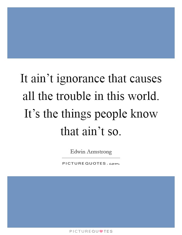 It ain't ignorance that causes all the trouble in this world. It's the things people know that ain't so. Picture Quote #1