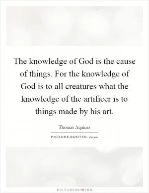 The knowledge of God is the cause of things. For the knowledge of God is to all creatures what the knowledge of the artificer is to things made by his art Picture Quote #1