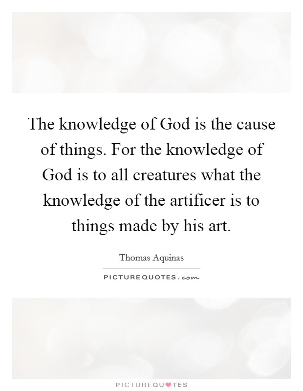 The knowledge of God is the cause of things. For the knowledge of God is to all creatures what the knowledge of the artificer is to things made by his art. Picture Quote #1