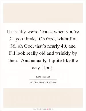 It’s really weird ‘cause when you’re 21 you think, ‘Oh God, when I’m 36, oh God, that’s nearly 40, and I’ll look really old and wrinkly by then.’ And actually, I quite like the way I look Picture Quote #1