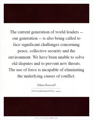 The current generation of world leaders -- our generation -- is also being called to face significant challenges concerning peace, collective security and the environment. We have been unable to solve old disputes and to prevent new threats. The use of force is incapable of eliminating the underlying causes of conflict Picture Quote #1