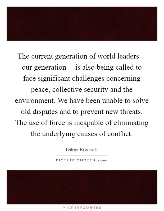 The current generation of world leaders -- our generation -- is also being called to face significant challenges concerning peace, collective security and the environment. We have been unable to solve old disputes and to prevent new threats. The use of force is incapable of eliminating the underlying causes of conflict. Picture Quote #1