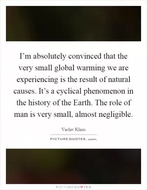 I’m absolutely convinced that the very small global warming we are experiencing is the result of natural causes. It’s a cyclical phenomenon in the history of the Earth. The role of man is very small, almost negligible Picture Quote #1