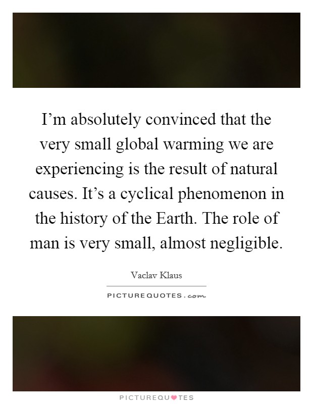 I'm absolutely convinced that the very small global warming we are experiencing is the result of natural causes. It's a cyclical phenomenon in the history of the Earth. The role of man is very small, almost negligible. Picture Quote #1