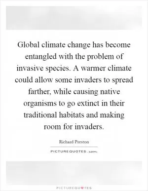 Global climate change has become entangled with the problem of invasive species. A warmer climate could allow some invaders to spread farther, while causing native organisms to go extinct in their traditional habitats and making room for invaders Picture Quote #1