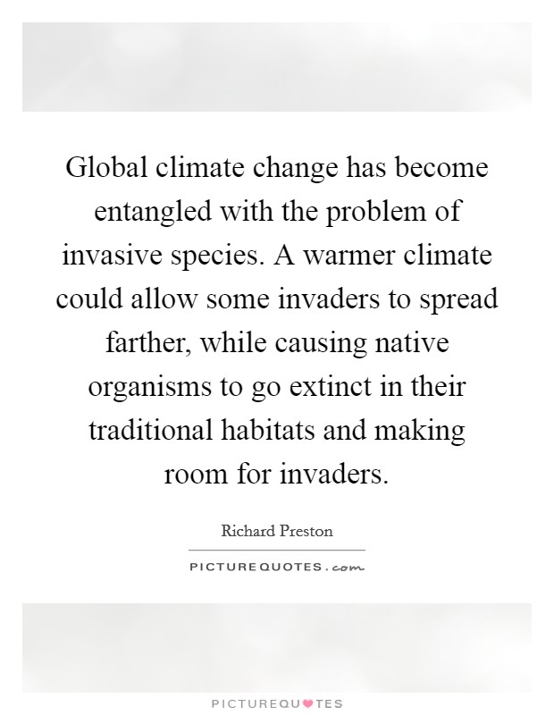 Global climate change has become entangled with the problem of invasive species. A warmer climate could allow some invaders to spread farther, while causing native organisms to go extinct in their traditional habitats and making room for invaders. Picture Quote #1