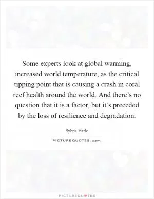 Some experts look at global warming, increased world temperature, as the critical tipping point that is causing a crash in coral reef health around the world. And there’s no question that it is a factor, but it’s preceded by the loss of resilience and degradation Picture Quote #1