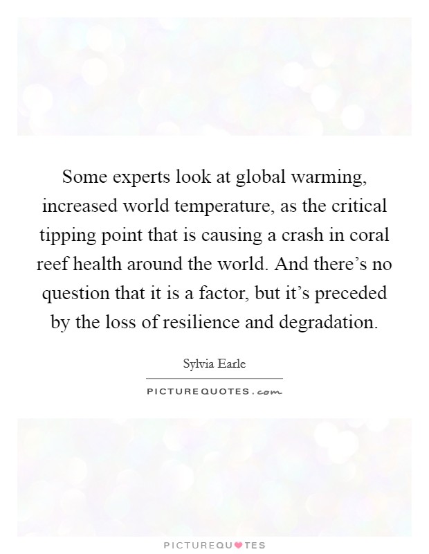 Some experts look at global warming, increased world temperature, as the critical tipping point that is causing a crash in coral reef health around the world. And there's no question that it is a factor, but it's preceded by the loss of resilience and degradation. Picture Quote #1