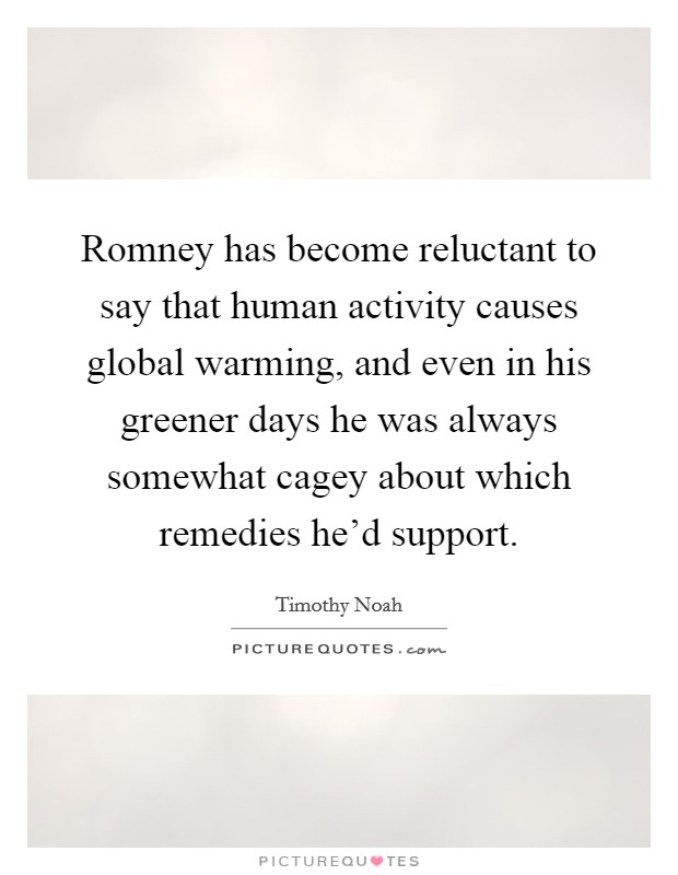 Romney has become reluctant to say that human activity causes global warming, and even in his greener days he was always somewhat cagey about which remedies he'd support. Picture Quote #1
