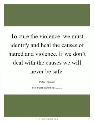 To cure the violence, we must identify and heal the causes of hatred and violence. If we don’t deal with the causes we will never be safe Picture Quote #1
