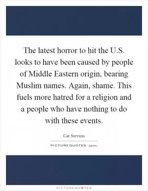 The latest horror to hit the U.S. looks to have been caused by people of Middle Eastern origin, bearing Muslim names. Again, shame. This fuels more hatred for a religion and a people who have nothing to do with these events Picture Quote #1