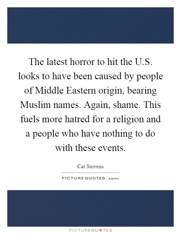 The latest horror to hit the U.S. looks to have been caused by people of Middle Eastern origin, bearing Muslim names. Again, shame. This fuels more hatred for a religion and a people who have nothing to do with these events. Picture Quote #1