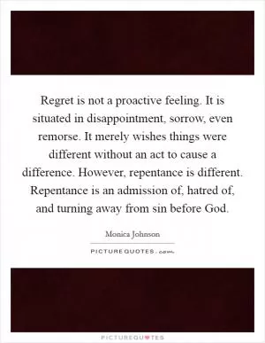 Regret is not a proactive feeling. It is situated in disappointment, sorrow, even remorse. It merely wishes things were different without an act to cause a difference. However, repentance is different. Repentance is an admission of, hatred of, and turning away from sin before God Picture Quote #1
