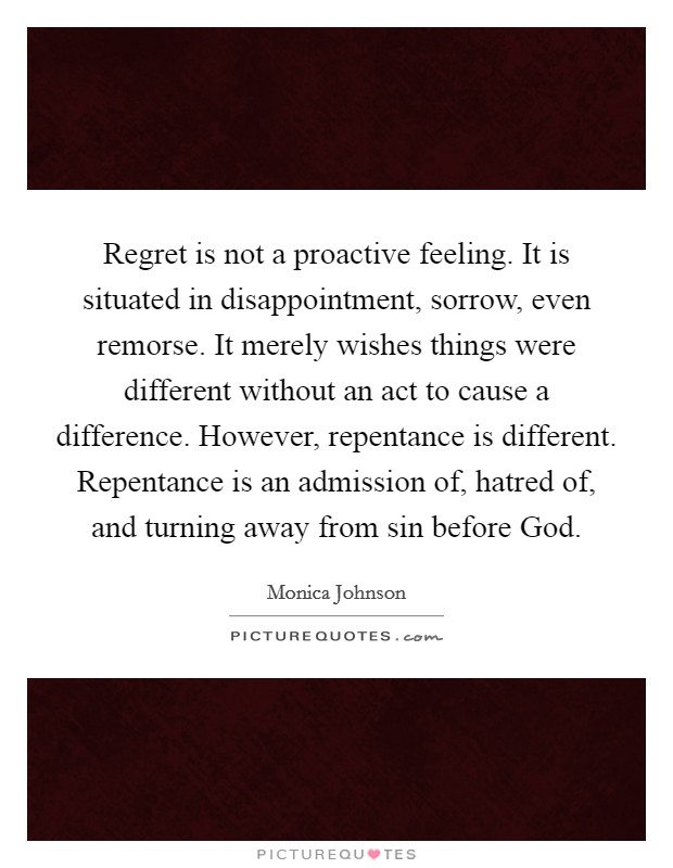 Regret is not a proactive feeling. It is situated in disappointment, sorrow, even remorse. It merely wishes things were different without an act to cause a difference. However, repentance is different. Repentance is an admission of, hatred of, and turning away from sin before God. Picture Quote #1