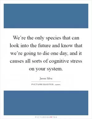 We’re the only species that can look into the future and know that we’re going to die one day, and it causes all sorts of cognitive stress on your system Picture Quote #1