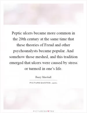 Peptic ulcers became more common in the 20th century at the same time that these theories of Freud and other psychoanalysts became popular. And somehow those meshed, and this tradition emerged that ulcers were caused by stress or turmoil in one’s life Picture Quote #1