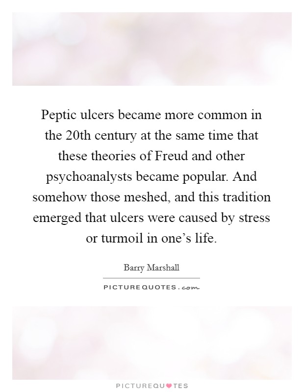 Peptic ulcers became more common in the 20th century at the same time that these theories of Freud and other psychoanalysts became popular. And somehow those meshed, and this tradition emerged that ulcers were caused by stress or turmoil in one's life. Picture Quote #1