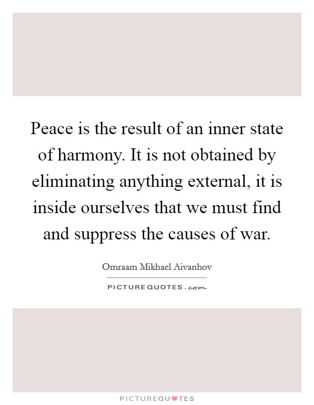 Peace is the result of an inner state of harmony. It is not obtained by eliminating anything external, it is inside ourselves that we must find and suppress the causes of war. Picture Quote #1
