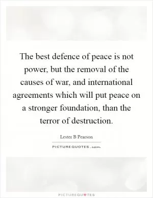 The best defence of peace is not power, but the removal of the causes of war, and international agreements which will put peace on a stronger foundation, than the terror of destruction Picture Quote #1