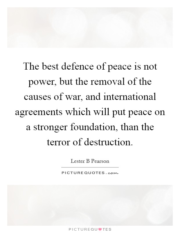 The best defence of peace is not power, but the removal of the causes of war, and international agreements which will put peace on a stronger foundation, than the terror of destruction. Picture Quote #1