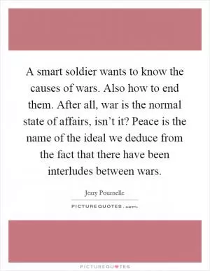 A smart soldier wants to know the causes of wars. Also how to end them. After all, war is the normal state of affairs, isn’t it? Peace is the name of the ideal we deduce from the fact that there have been interludes between wars Picture Quote #1