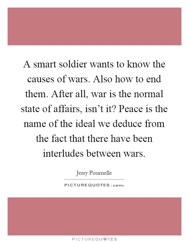 A smart soldier wants to know the causes of wars. Also how to end them. After all, war is the normal state of affairs, isn't it? Peace is the name of the ideal we deduce from the fact that there have been interludes between wars. Picture Quote #1