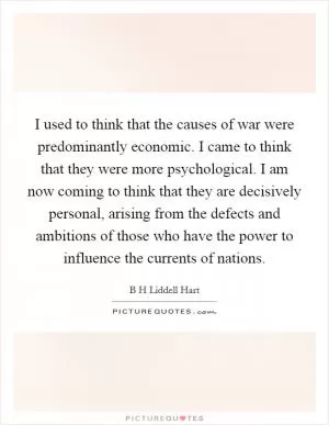 I used to think that the causes of war were predominantly economic. I came to think that they were more psychological. I am now coming to think that they are decisively personal, arising from the defects and ambitions of those who have the power to influence the currents of nations Picture Quote #1