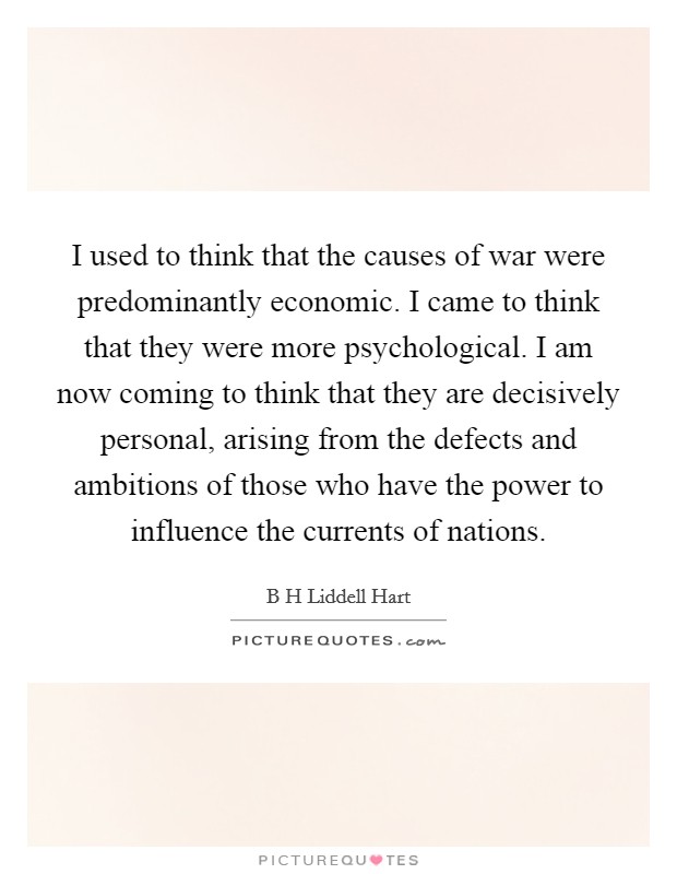 I used to think that the causes of war were predominantly economic. I came to think that they were more psychological. I am now coming to think that they are decisively personal, arising from the defects and ambitions of those who have the power to influence the currents of nations. Picture Quote #1